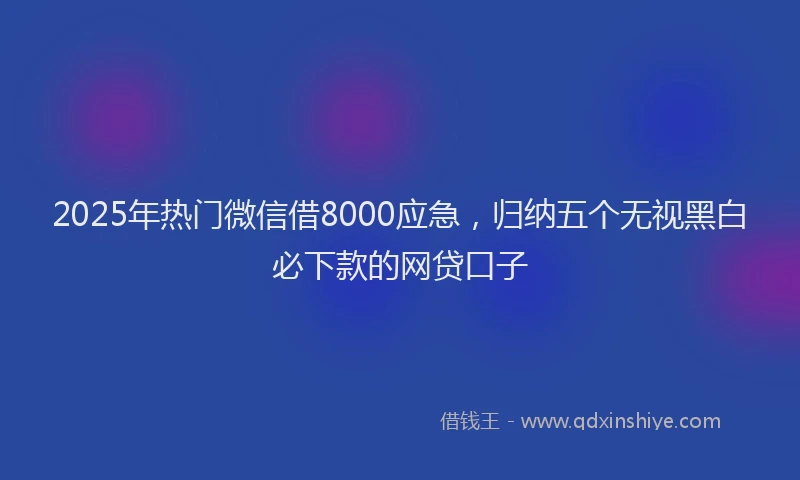 2025年热门微信借8000应急，归纳五个无视黑白必下款的网贷口子