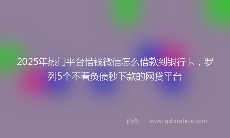 2025年热门平台借钱微信怎么借款到银行卡，罗列5个不看负债秒下款的网贷平台