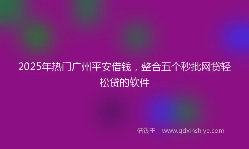 2025年热门广州平安借钱，整合五个秒批网贷轻松贷的软件
