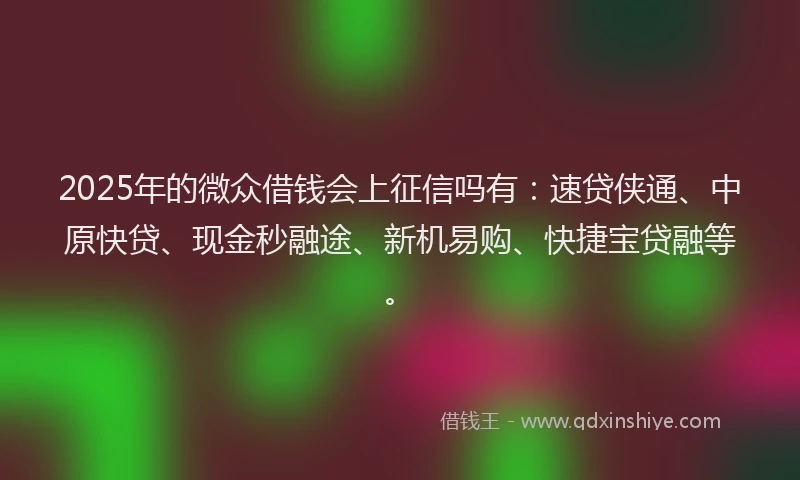 2025年的微众借钱会上征信吗有：速贷侠通、中原快贷、现金秒融途、新机易购、快捷宝贷融等。