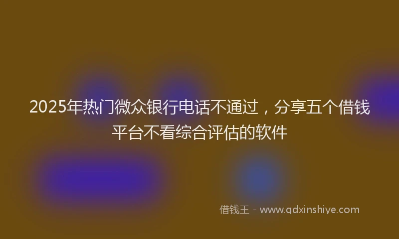 2025年热门微众银行电话不通过，分享五个借钱平台不看综合评估的软件