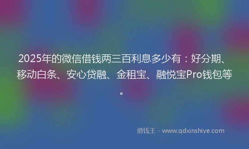 2025年的微信借钱两三百利息多少有：好分期、移动白条、安心贷融、金租宝、融悦宝Pro钱包等。