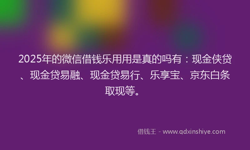 2025年的微信借钱乐用用是真的吗有：现金侠贷、现金贷易融、现金贷易行、乐享宝、京东白条取现等。