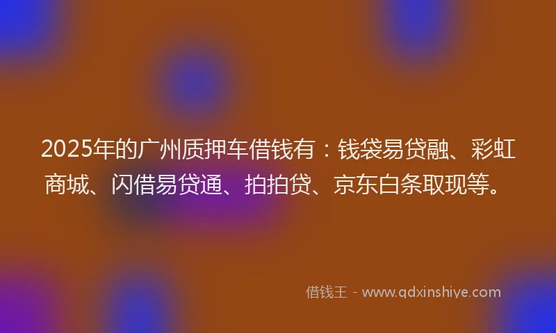 2025年的广州质押车借钱有：钱袋易贷融、彩虹商城、闪借易贷通、拍拍贷、京东白条取现等。