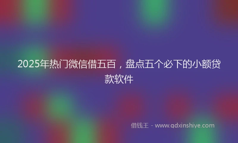 2025年热门微信借五百，盘点五个必下的小额贷款软件