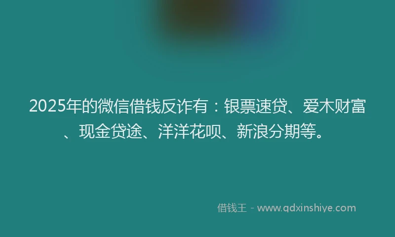 2025年的微信借钱反诈有：银票速贷、爱木财富、现金贷途、洋洋花呗、新浪分期等。