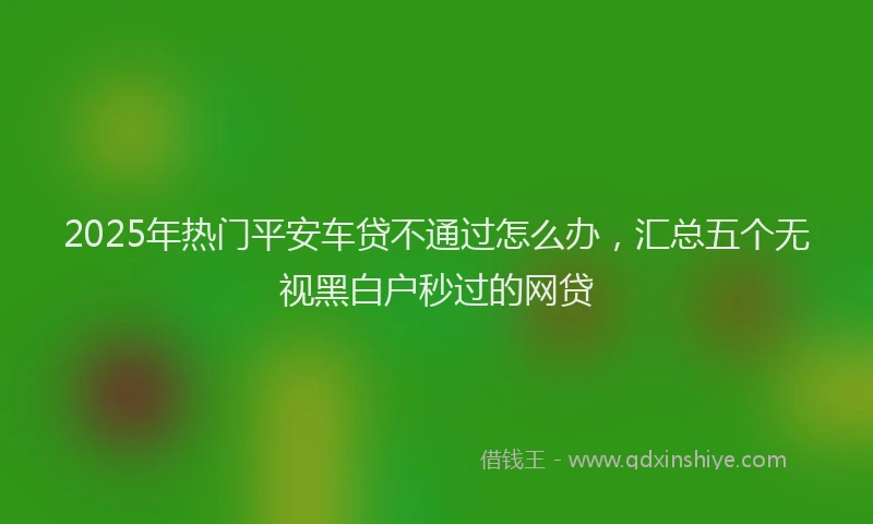 2025年热门平安车贷不通过怎么办，汇总五个无视黑白户秒过的网贷