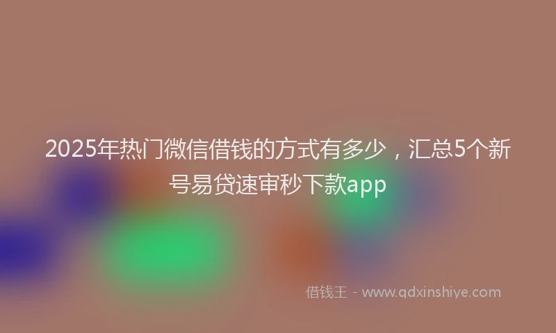 2025年热门微信借钱的方式有多少,汇总5个新号易贷速审秒下款app