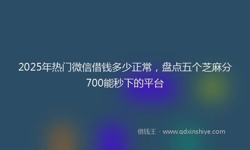 2025年热门微信借钱多少正常，盘点五个芝麻分700能秒下的平台