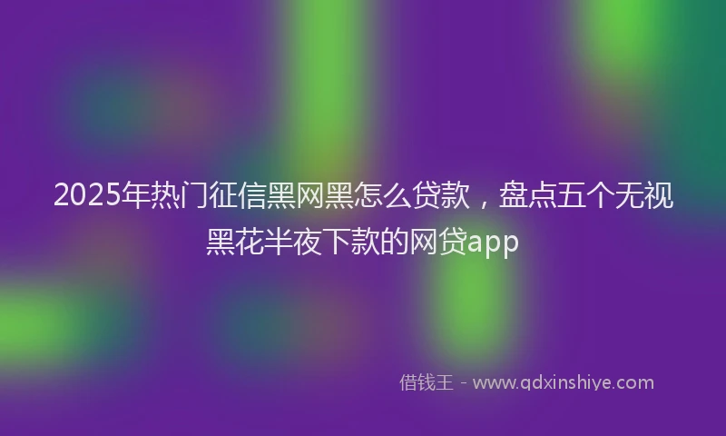 2025年热门征信黑网黑怎么贷款，盘点五个无视黑花半夜下款的网贷app