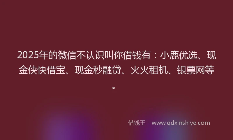 2025年的微信不认识叫你借钱有：小鹿优选、现金侠快借宝、现金秒融贷、火火租机、银票网等。