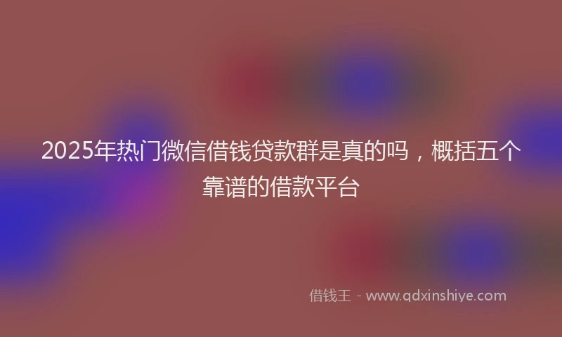2025年热门微信借钱贷款群是真的吗，概括五个靠谱的借款平台