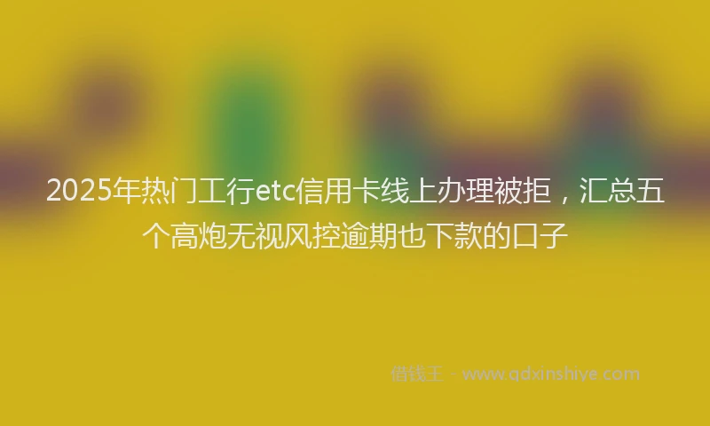 2025年热门工行etc信用卡线上办理被拒，汇总五个高炮无视风控逾期也下款的口子