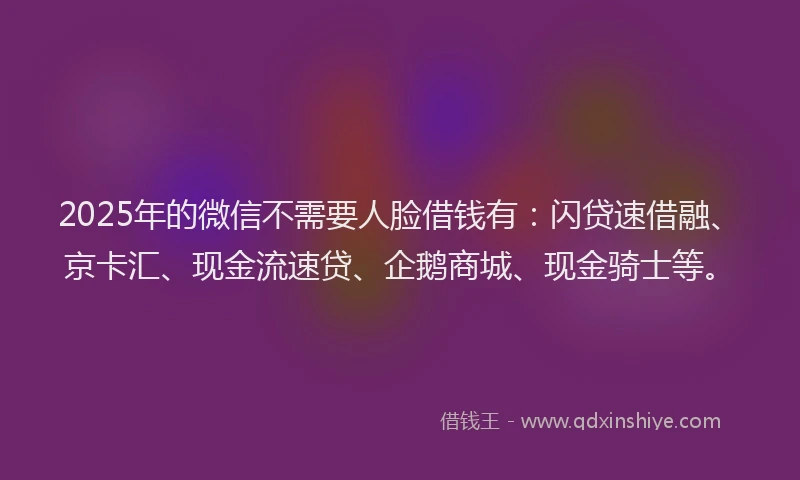 2025年的微信不需要人脸借钱有:闪贷速借融、京卡汇、现金流速贷、企鹅商城、现金骑士等。