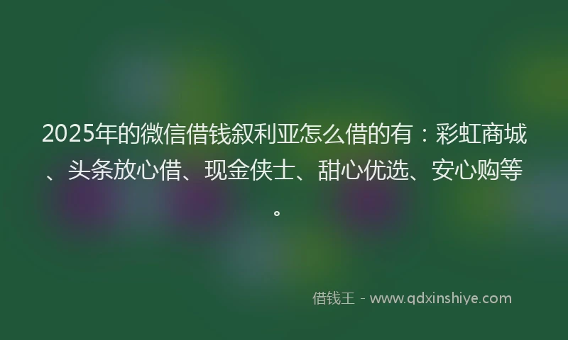 2025年的微信借钱叙利亚怎么借的有：彩虹商城、头条放心借、现金侠士、甜心优选、安心购等。