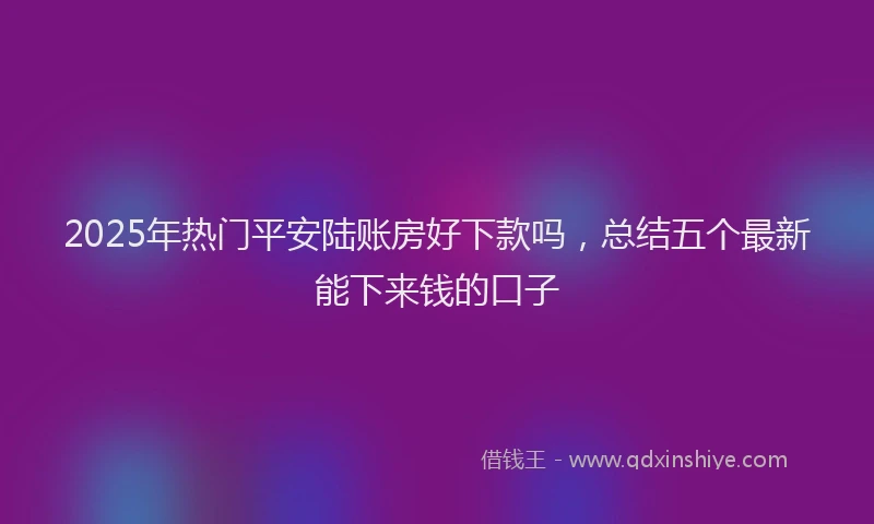 2025年热门平安陆账房好下款吗，总结五个最新能下来钱的口子