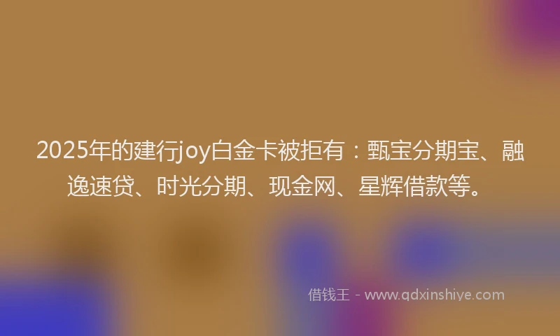 2025年的建行joy白金卡被拒有：甄宝分期宝、融逸速贷、时光分期、现金网、星辉借款等。