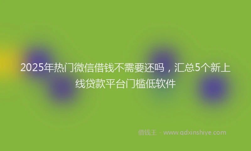 2025年热门微信借钱不需要还吗，汇总5个新上线贷款平台门槛低软件