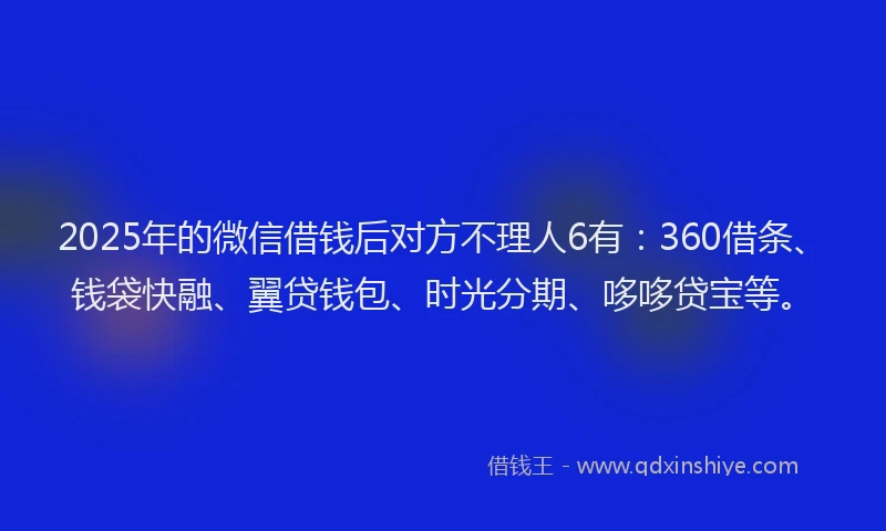 2025年的微信借钱后对方不理人6有：360借条、钱袋快融、翼贷钱包、时光分期、哆哆贷宝等。