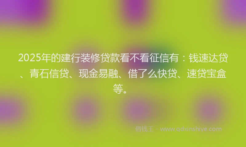 2025年的建行装修贷款看不看征信有：钱速达贷、青石信贷、现金易融、借了么快贷、速贷宝盒等。