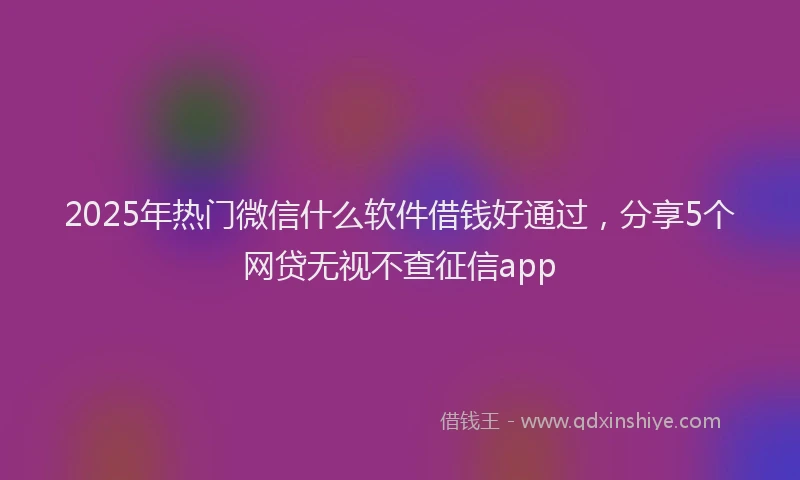 2025年热门微信什么软件借钱好通过，分享5个网贷无视不查征信app