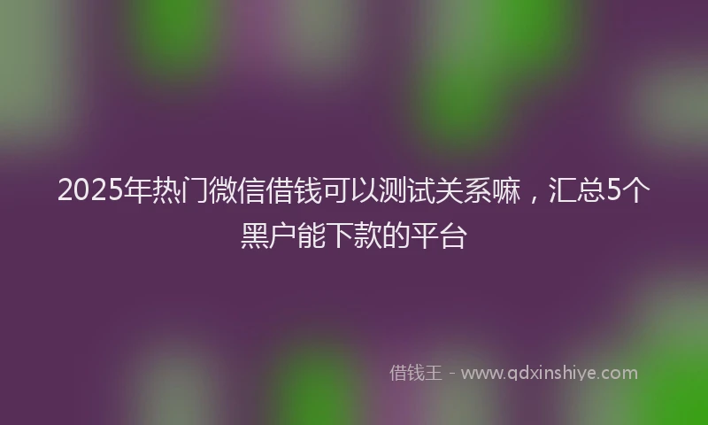 2025年热门微信借钱可以测试关系嘛，汇总5个黑户能下款的平台