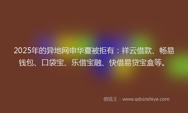 2025年的异地网申华夏被拒有：祥云借款、畅易钱包、口袋宝、乐借宝融、快借易贷宝盒等。