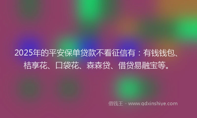 2025年的平安保单贷款不看征信有：有钱钱包、桔享花、口袋花、森森贷、借贷易融宝等。