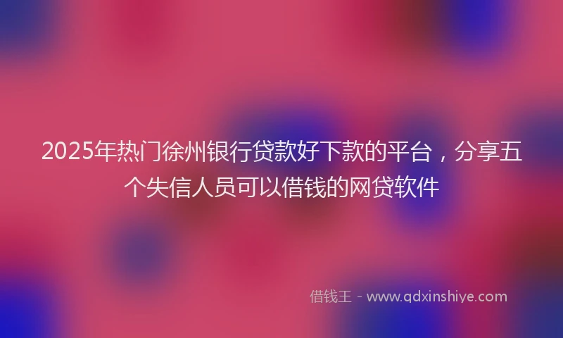 2025年热门徐州银行贷款好下款的平台，分享五个失信人员可以借钱的网贷软件