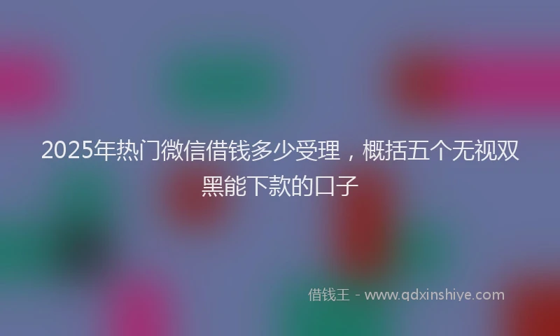2025年热门微信借钱多少受理，概括五个无视双黑能下款的口子