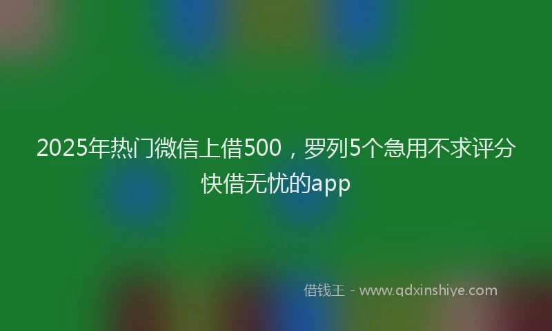 2025年热门微信上借500，罗列5个急用不求评分快借无忧的app