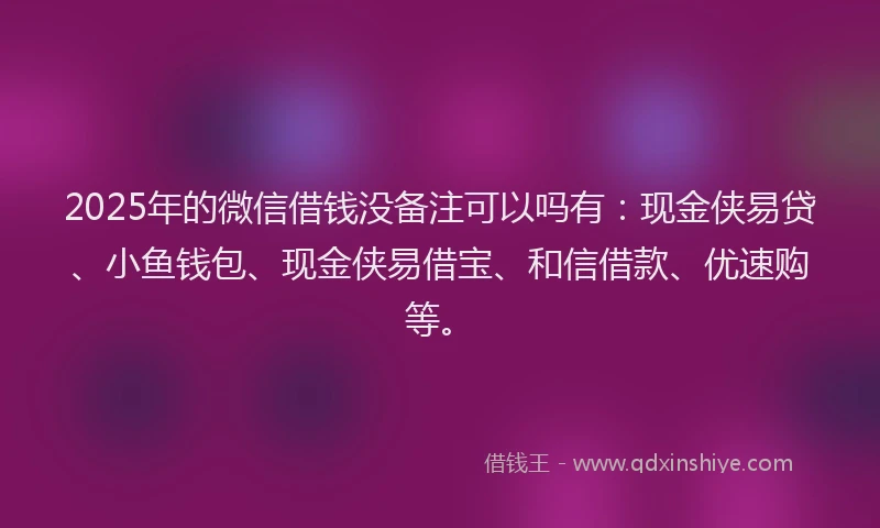 2025年的微信借钱没备注可以吗有：现金侠易贷、小鱼钱包、现金侠易借宝、和信借款、优速购等。