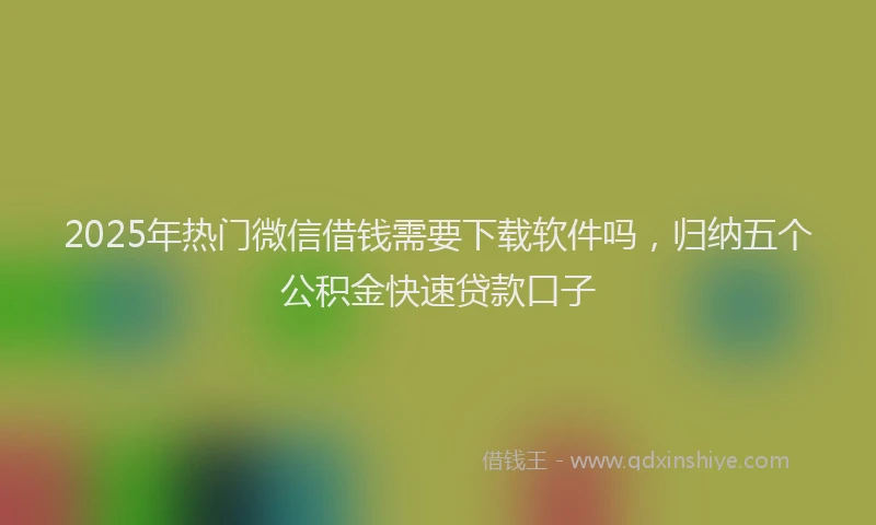 2025年热门微信借钱需要下载软件吗，归纳五个公积金快速贷款口子