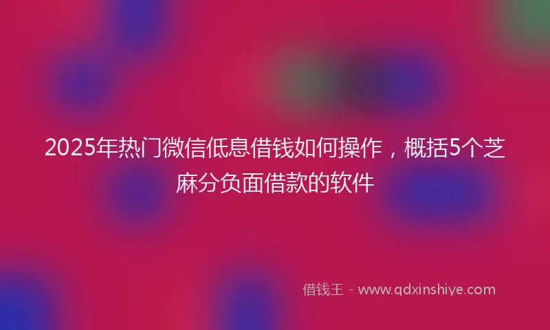 2025年热门微信低息借钱如何操作，概括5个芝麻分负面借款的软件