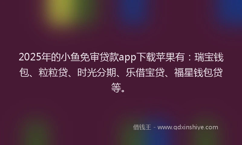 2025年的小鱼免审贷款app下载苹果有：瑞宝钱包、粒粒贷、时光分期、乐借宝贷、福星钱包贷等。