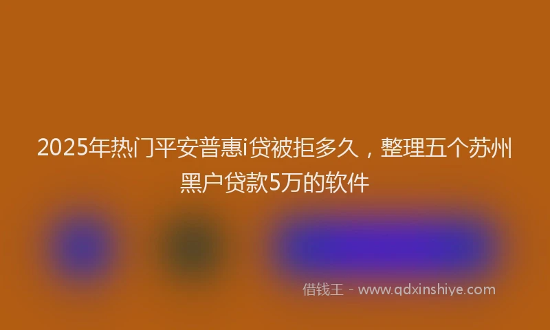 2025年热门平安普惠i贷被拒多久，整理五个苏州黑户贷款5万的软件