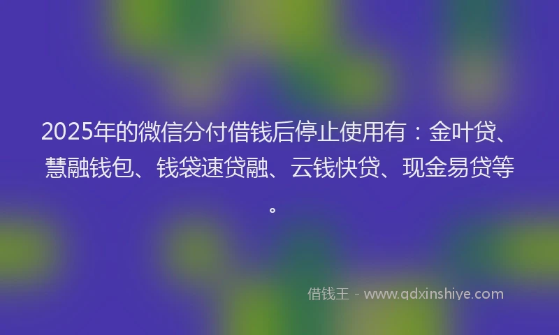2025年的微信分付借钱后停止使用有：金叶贷、慧融钱包、钱袋速贷融、云钱快贷、现金易贷等。