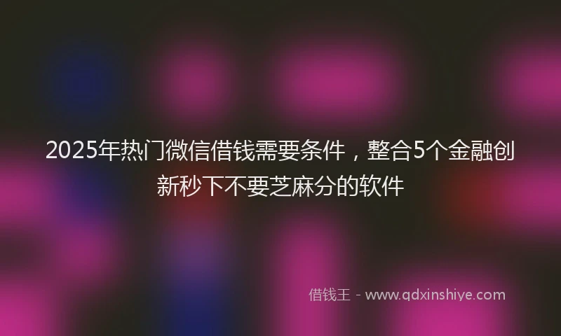 2025年热门微信借钱需要条件，整合5个金融创新秒下不要芝麻分的软件