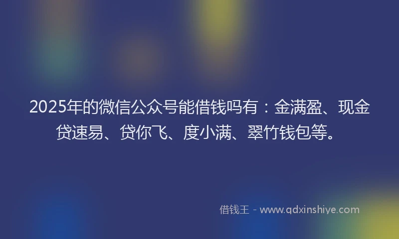 2025年的微信公众号能借钱吗有：金满盈、现金贷速易、贷你飞、度小满、翠竹钱包等。