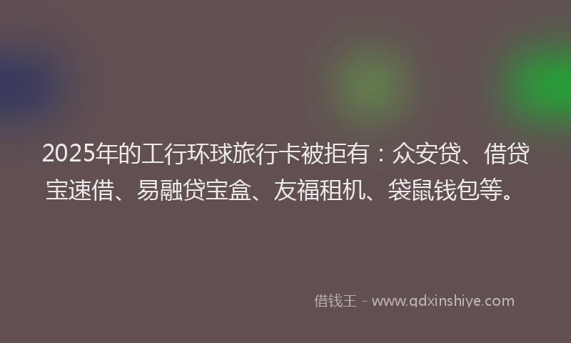 2025年的工行环球旅行卡被拒有：众安贷、借贷宝速借、易融贷宝盒、友福租机、袋鼠钱包等。