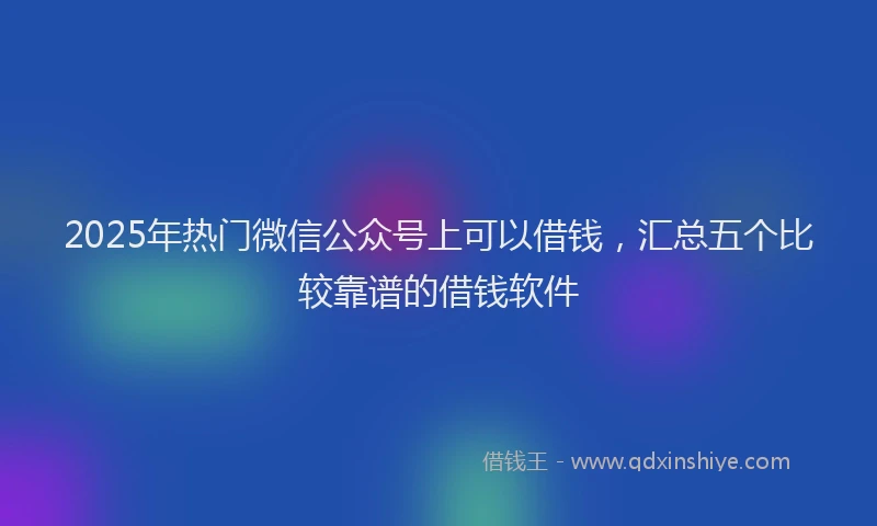 2025年热门微信公众号上可以借钱，汇总五个比较靠谱的借钱软件