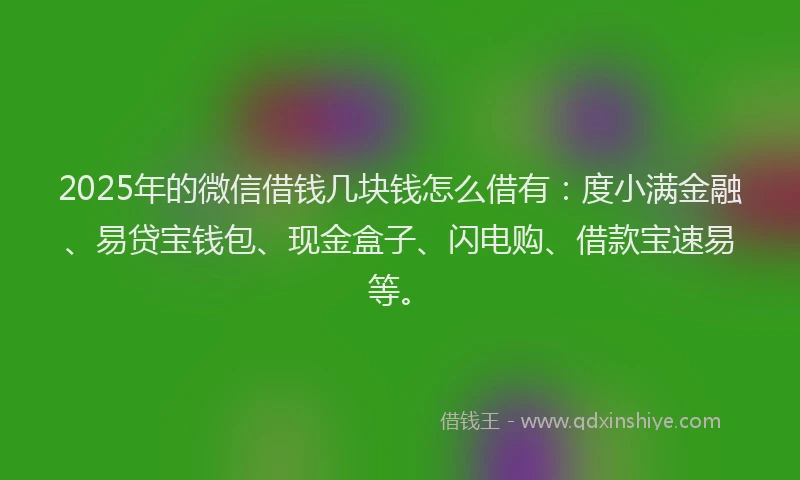 2025年的微信借钱几块钱怎么借有：度小满金融、易贷宝钱包、现金盒子、闪电购、借款宝速易等。