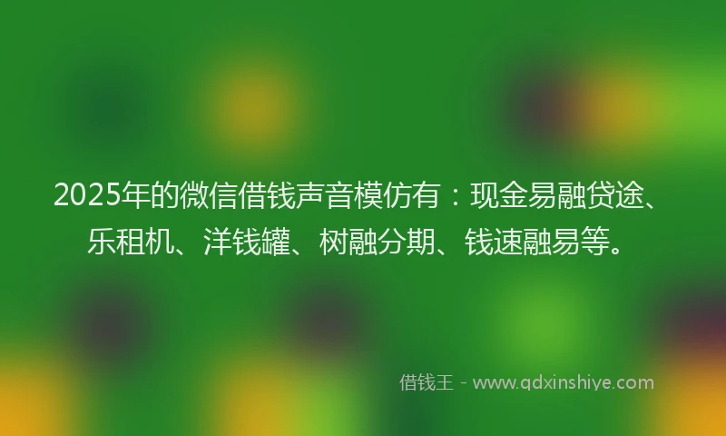 2025年的微信借钱声音模仿有:现金易融贷途、乐租机、洋钱罐、树融分期、钱速融易等。