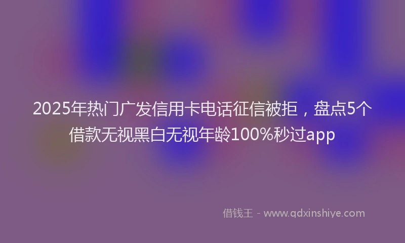 2025年热门广发信用卡电话征信被拒,盘点5个借款无视黑白无视年龄100%秒过app