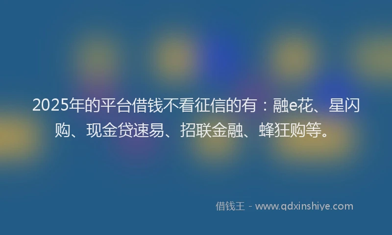 2025年的平台借钱不看征信的有：融e花、星闪购、现金贷速易、招联金融、蜂狂购等。
