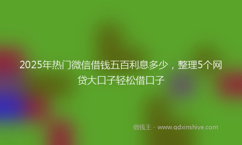 2025年热门微信借钱五百利息多少，整理5个网贷大口子轻松借口子