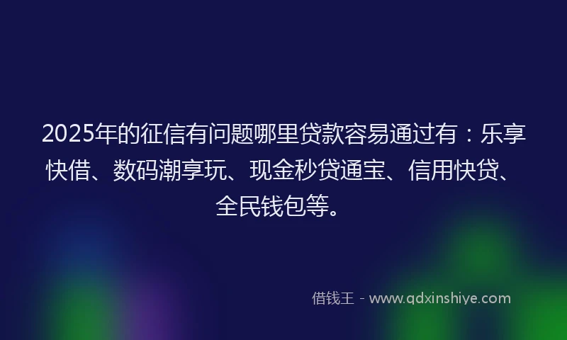 2025年的征信有问题哪里贷款容易通过有：乐享快借、数码潮享玩、现金秒贷通宝、信用快贷、全民钱包等。