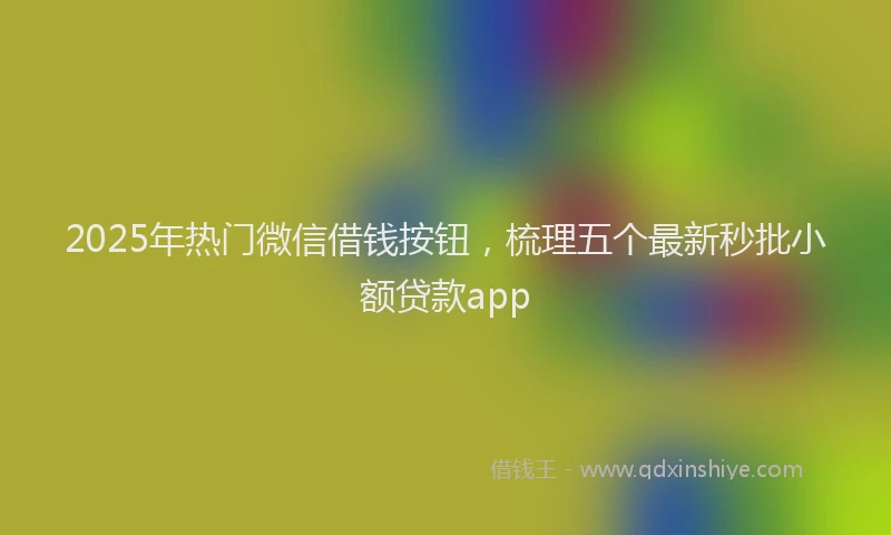 2025年热门微信借钱按钮，梳理五个最新秒批小额贷款app