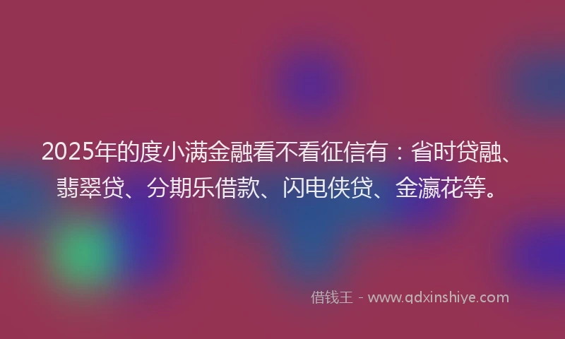 2025年的度小满金融看不看征信有：省时贷融、翡翠贷、分期乐借款、闪电侠贷、金瀛花等。