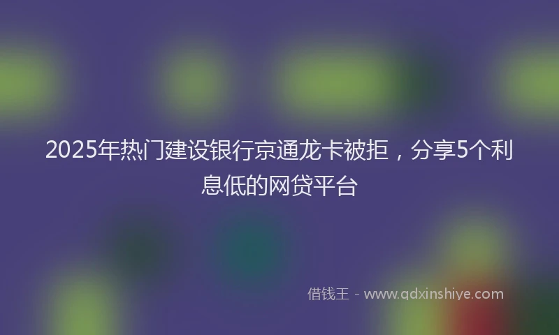 2025年热门建设银行京通龙卡被拒，分享5个利息低的网贷平台